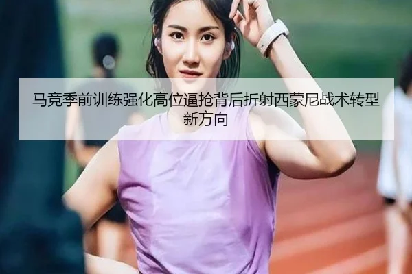 马竞季前训练强化高位逼抢背后折射西蒙尼战术转型新方向