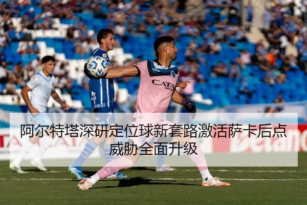 阿尔特塔深研定位球新套路激活萨卡后点威胁全面升级